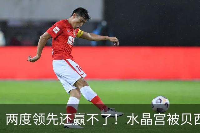 两度领先还赢不了！水晶宫被贝西克塔斯逼平，多打一人也没用