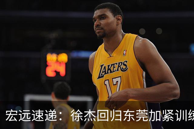宏远速递：徐杰回归东莞加紧训练，徐昕渴望归队，周鹏力挺团队