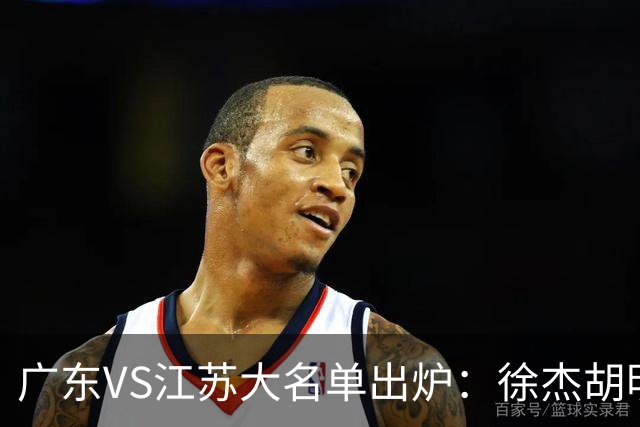 广东VS江苏大名单出炉：徐杰胡明轩崔永熙庞峥麟在列