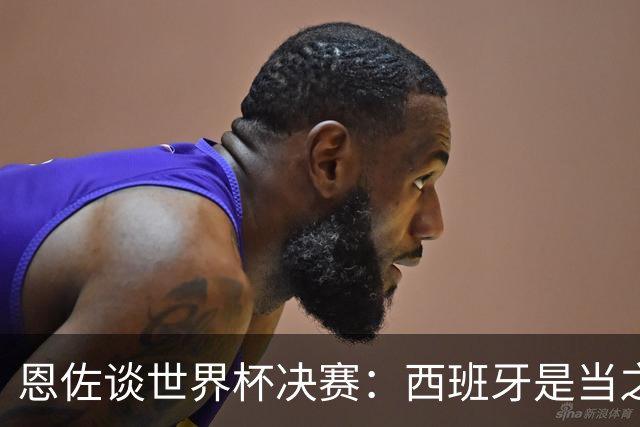 恩佐谈世界杯决赛：西班牙是当之无愧冠军 被罚下至今仍是心结