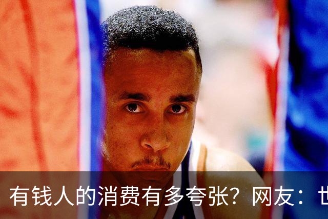有钱人的消费有多夸张？网友：世间多我一个有钱人会怎样