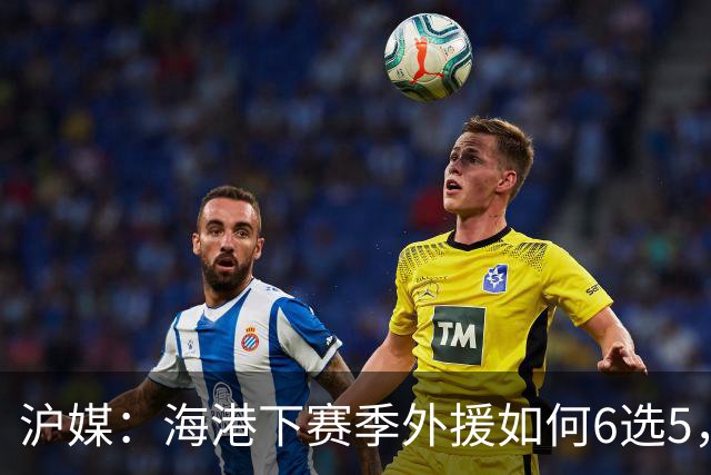 沪媒：海港下赛季外援如何6选5，十分考验教练组与俱乐部的智慧