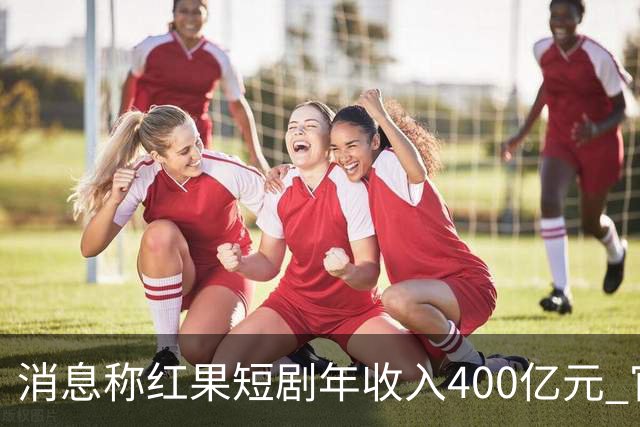 消息称红果短剧年收入400亿元 官方回应