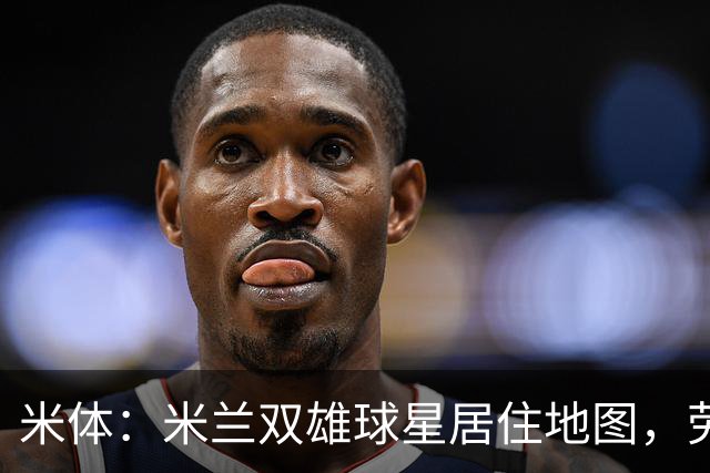 米体：米兰双雄球星居住地图，劳塔罗和图拉姆住同小区