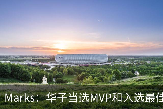 Marks：华子当选MVP&入选最佳阵 明夏本可签3年3.04亿超级顶薪