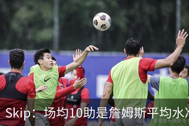Skip：场均10助是詹姆斯平均水准，但马克西没向他妥协球权